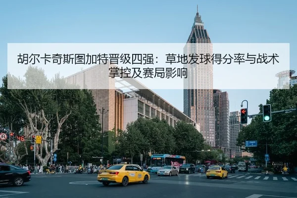 胡尔卡奇斯图加特晋级四强：草地发球得分率与战术掌控及赛局影响